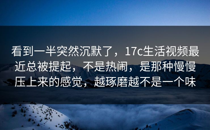 看到一半突然沉默了，17c生活视频最近总被提起，不是热闹，是那种慢慢压上来的感觉，越琢磨越不是一个味
