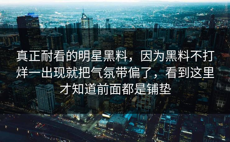 真正耐看的明星黑料，因为黑料不打烊一出现就把气氛带偏了，看到这里才知道前面都是铺垫