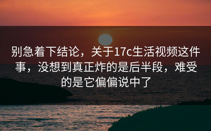 别急着下结论，关于17c生活视频这件事，没想到真正炸的是后半段，难受的是它偏偏说中了