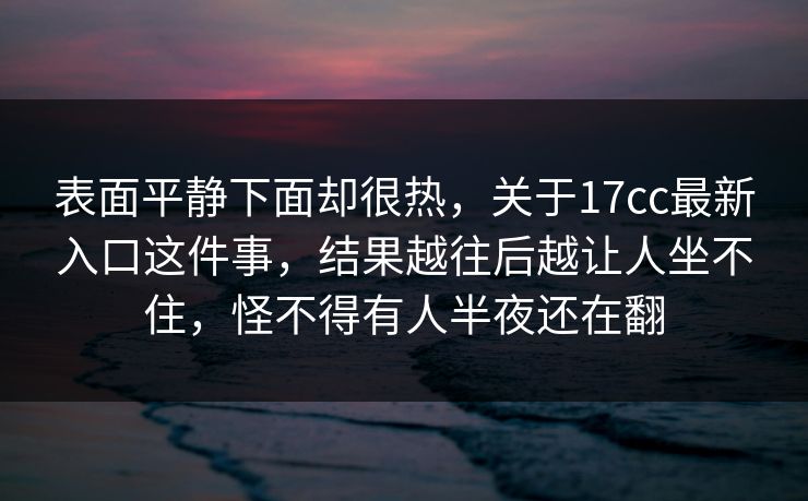 表面平静下面却很热,关于17cc最新入口这件事,结果越往后越让人坐不住,怪不得有人半夜还在翻 表面平静下面却很热,关于17cc最新入口这件事,结果越往后越让人坐不住,怪不得有人半夜还在翻