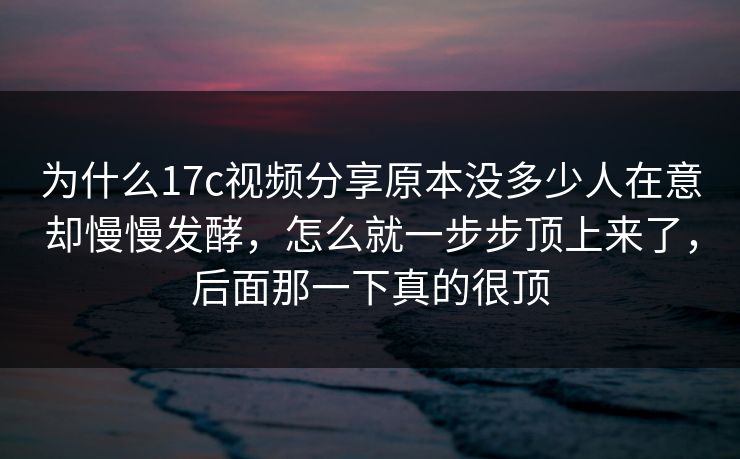 为什么17c视频分享原本没多少人在意却慢慢发酵，怎么就一步步顶上来了，后面那一下真的很顶