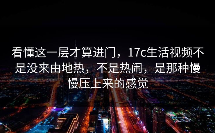 看懂这一层才算进门,17c生活视频不是没来由地热,不是热闹,是那种慢慢压上来的感觉 看懂这一层才算进门,17c生活视频不是没来由地热,不是热闹,是那种慢慢压上来的感觉