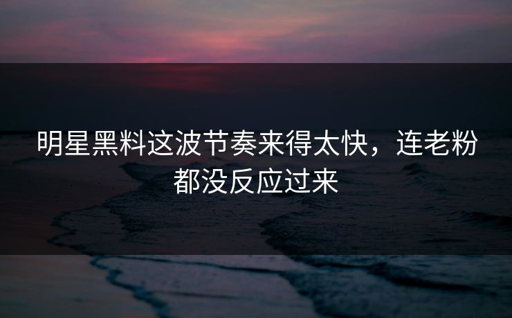 明星黑料这波节奏来得太快，连老粉都没反应过来