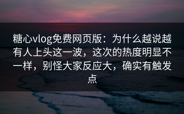 糖心vlog免费网页版：为什么越说越有人上头这一波，这次的热度明显不一样，别怪大家反应大，确实有触发点