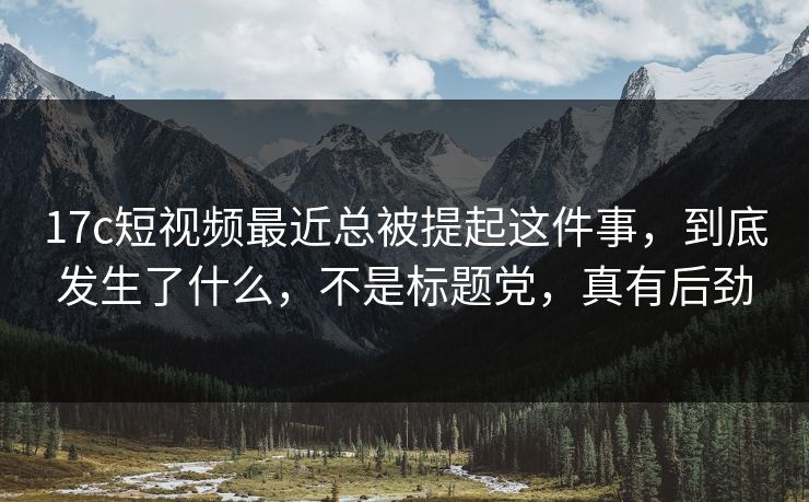 17c短视频最近总被提起这件事，到底发生了什么，不是标题党，真有后劲
