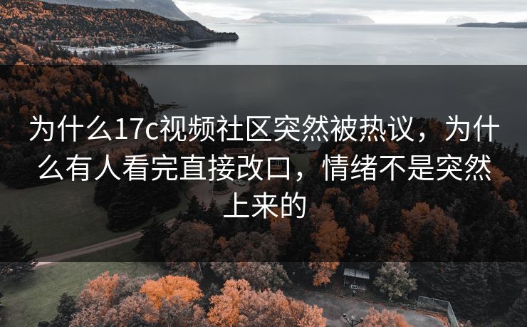 为什么17c视频社区突然被热议，为什么有人看完直接改口，情绪不是突然上来的