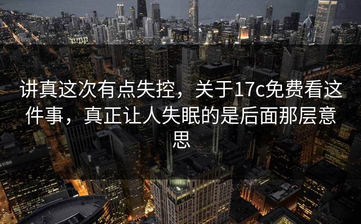 讲真这次有点失控,关于17c免费看这件事,真正让人失眠的是后面那层意思