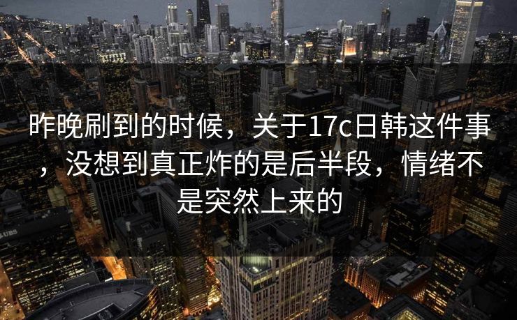 昨晚刷到的时候，关于17c日韩这件事，没想到真正炸的是后半段，情绪不是突然上来的