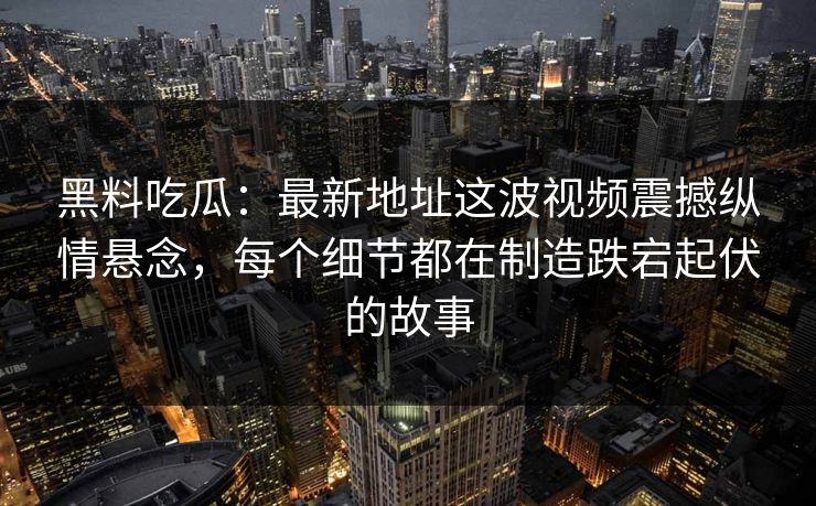 黑料吃瓜：最新地址这波视频震撼纵情悬念，每个细节都在制造跌宕起伏的故事