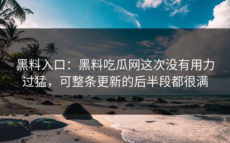 黑料入口:黑料吃瓜网这次没有用力过猛,可整条更新的后半段都很满