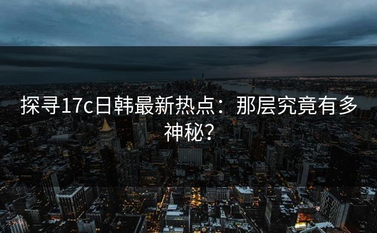 探寻17c日韩最新热点:那层究竟有多神秘?