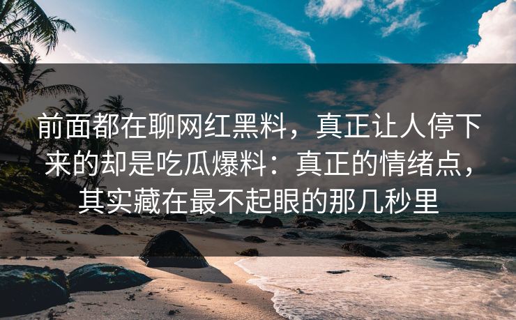 前面都在聊网红黑料，真正让人停下来的却是吃瓜爆料：真正的情绪点，其实藏在最不起眼的那几秒里
