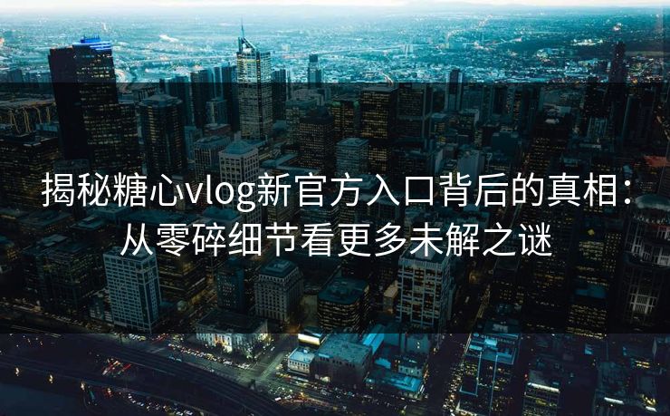 揭秘糖心vlog新官方入口背后的真相:从零碎细节看更多未解之谜