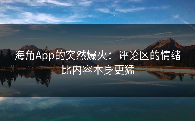 海角App的突然爆火:评论区的情绪比内容本身更猛