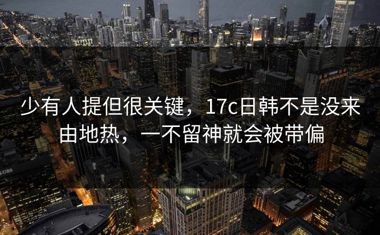 少有人提但很关键,17c日韩不是没来由地热,一不留神就会被带偏