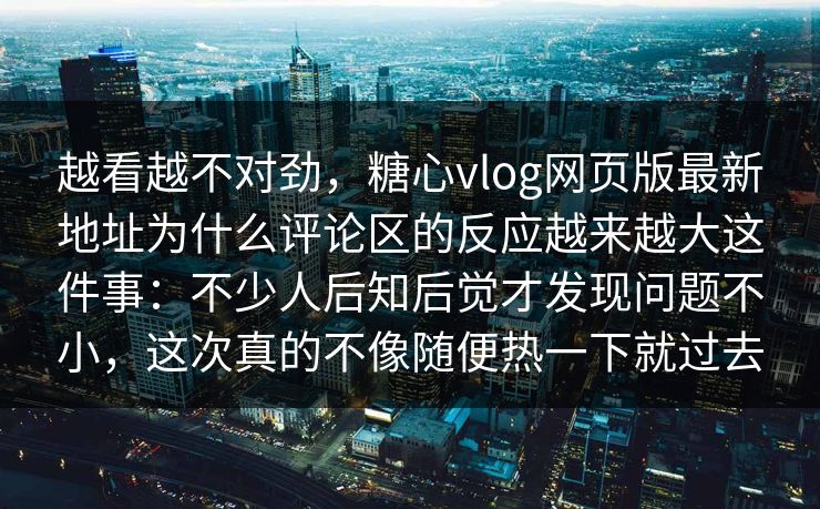 越看越不对劲,糖心vlog网页版最新地址为什么评论区的反应越来越大这件事:不少人后知后觉才发现问题不小,这次真的不像随便热一下就过去 越看越不对劲,糖心vlog网页版最新地址为什么评论区的反应越来越大这件事:不少人后知后觉才发现问题不小,这次真的不像随便热一下就过去