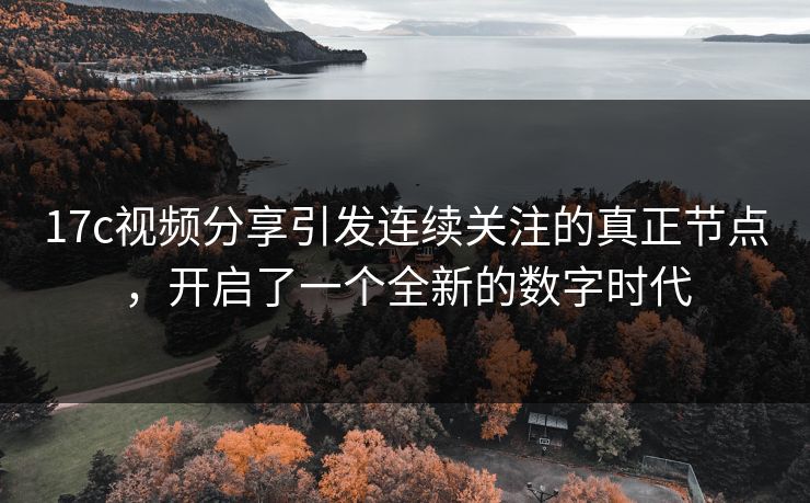 17c视频分享引发连续关注的真正节点,开启了一个全新的数字时代 17c视频分享引发连续关注的真正节点,开启了一个全新的数字时代