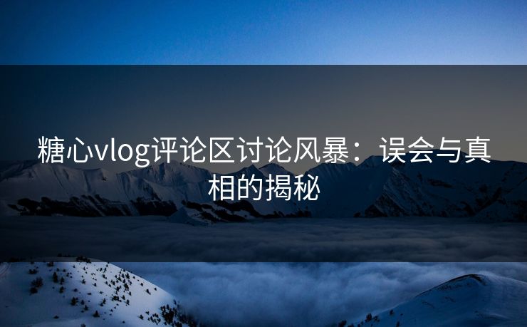 糖心vlog评论区讨论风暴：误会与真相的揭秘