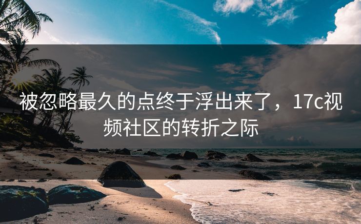 被忽略最久的点终于浮出来了，17c视频社区的转折之际