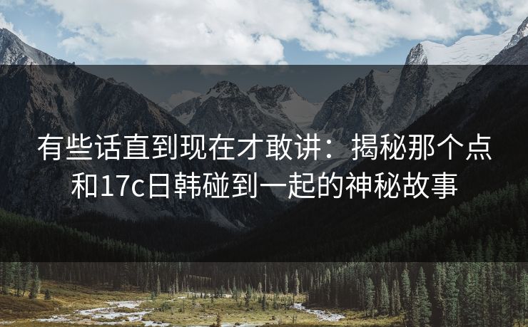 有些话直到现在才敢讲：揭秘那个点和17c日韩碰到一起的神秘故事